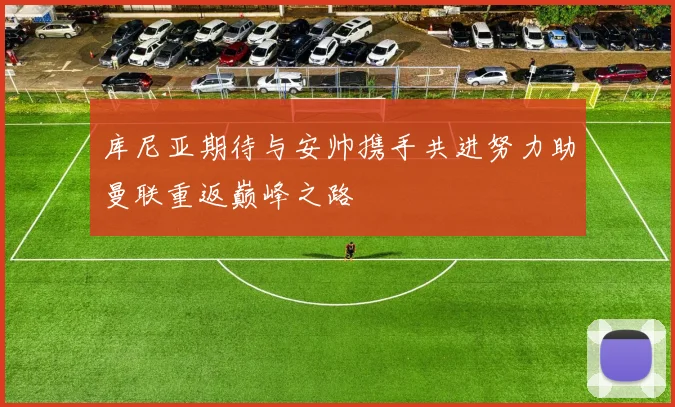 库尼亚期待与安帅携手共进努力助曼联重返巅峰之路