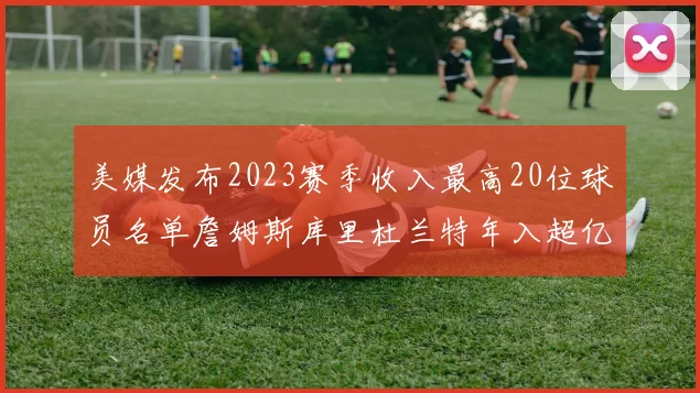 美媒发布2023赛季收入最高20位球员名单詹姆斯库里杜兰特年入超亿