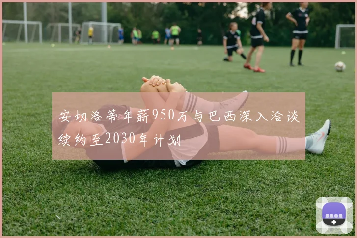 安切洛蒂年薪950万与巴西深入洽谈续约至2030年计划