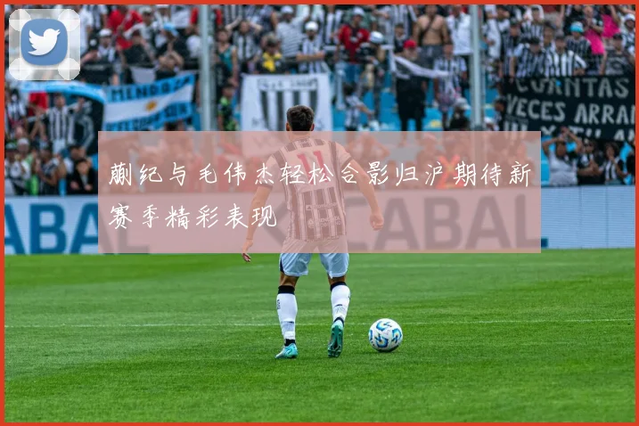 蒯纪与毛伟杰轻松合影归沪期待新赛季精彩表现