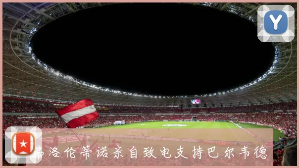 弗洛伦蒂诺亲自致电支持巴尔韦德应对负面新闻风波