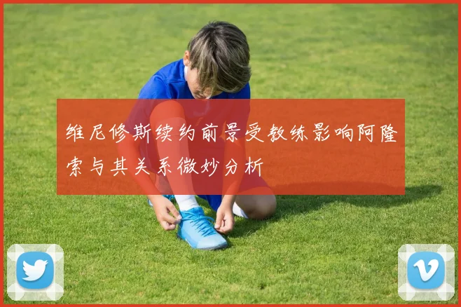 维尼修斯续约前景受教练影响阿隆索与其关系微妙分析