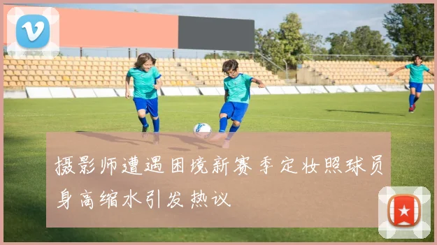 摄影师遭遇困境新赛季定妆照球员身高缩水引发热议