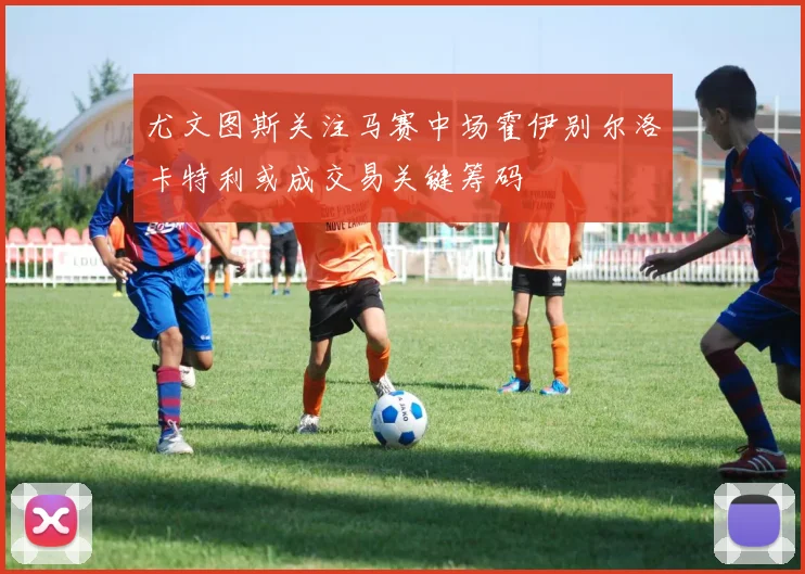 尤文图斯关注马赛中场霍伊别尔洛卡特利或成交易关键筹码