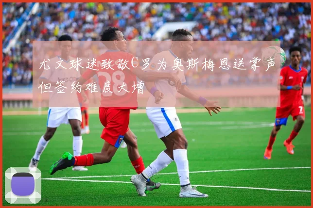 尤文球迷致敬C罗为奥斯梅恩送掌声但签约难度大增