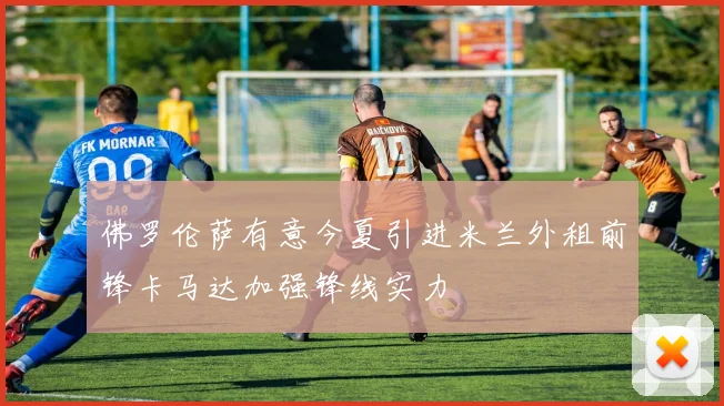 佛罗伦萨有意今夏引进米兰外租前锋卡马达加强锋线实力