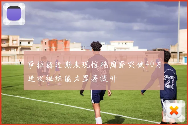 萨拉赫近期表现惊艳周薪突破40万进攻组织能力显著提升