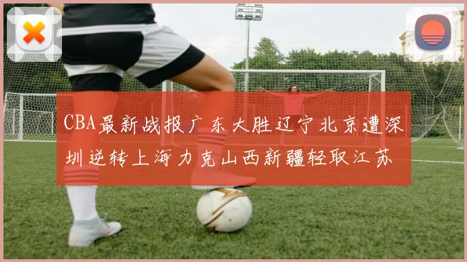 CBA最新战报广东大胜辽宁北京遭深圳逆转上海力克山西新疆轻取江苏