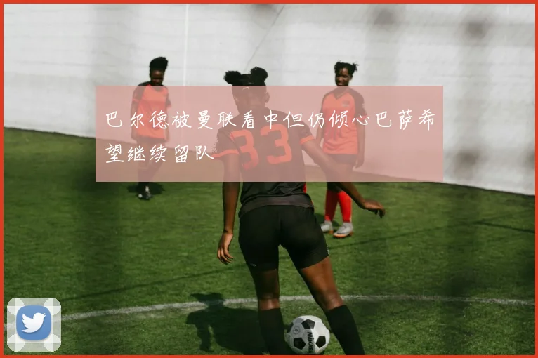 巴尔德被曼联看中但仍倾心巴萨希望继续留队
