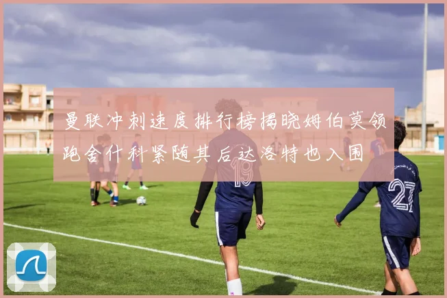 曼联冲刺速度排行榜揭晓姆伯莫领跑舍什科紧随其后达洛特也入围