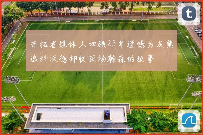 开拓者媒体人回顾25年遗憾为灰熊选科沃德却收获杨瀚森的故事
