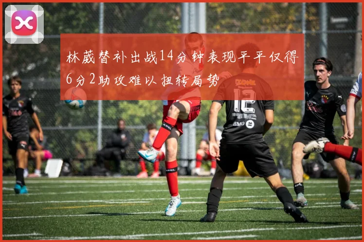 林葳替补出战14分钟表现平平仅得6分2助攻难以扭转局势