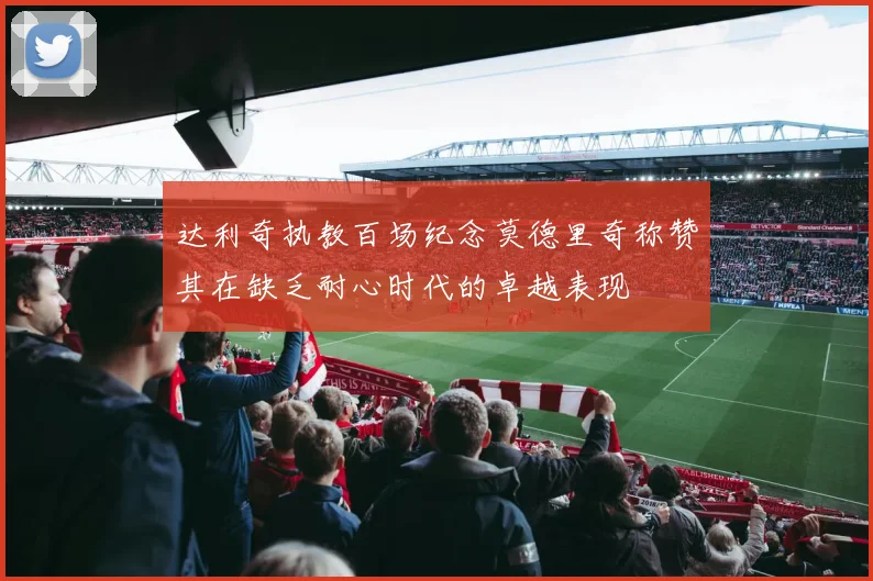 达利奇执教百场纪念莫德里奇称赞其在缺乏耐心时代的卓越表现
