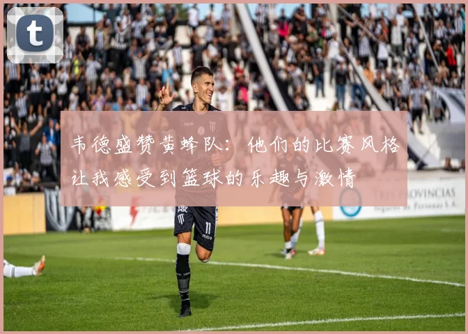 韦德盛赞黄蜂队：他们的比赛风格让我感受到篮球的乐趣与激情