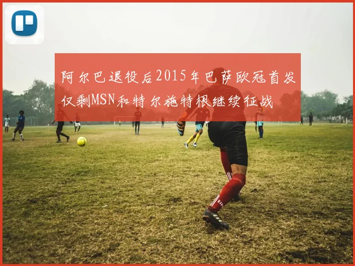 阿尔巴退役后2015年巴萨欧冠首发仅剩MSN和特尔施特根继续征战