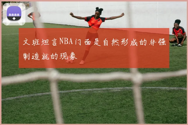 文班坦言NBA门面是自然形成的非强制造就的现象