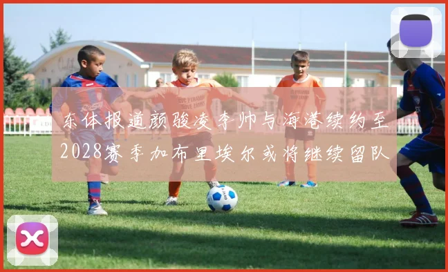 东体报道颜骏凌李帅与海港续约至2028赛季加布里埃尔或将继续留队