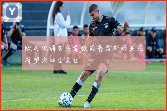 欧足联调查或需数周普雷斯蒂亚尼有望次回合复出