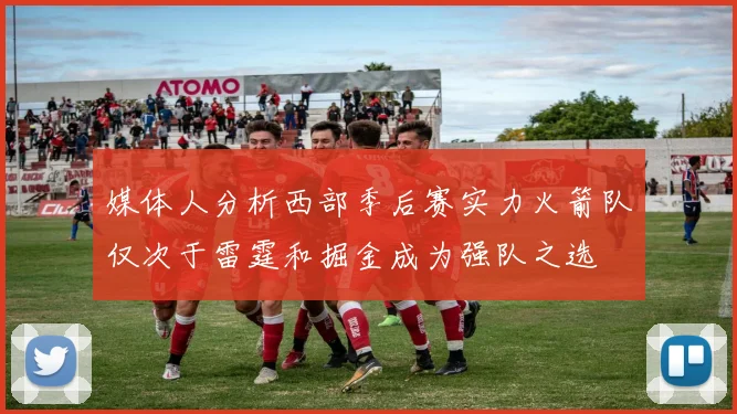 媒体人分析西部季后赛实力火箭队仅次于雷霆和掘金成为强队之选