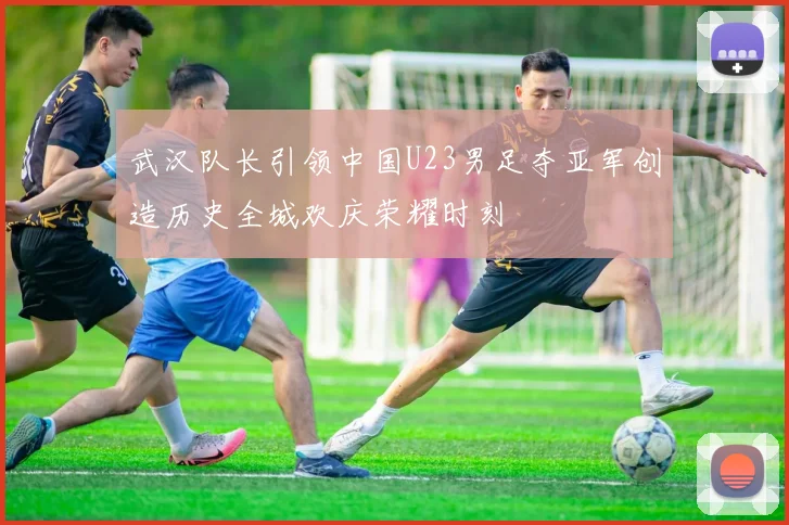 武汉队长引领中国U23男足夺亚军创造历史全城欢庆荣耀时刻